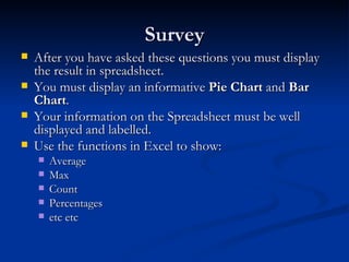 Survey After you have asked these questions you must display the result in spreadsheet. You must display an informative  Pie Chart  and  Bar Chart . Your information on the Spreadsheet must be well displayed and labelled. Use the functions in Excel to show: Average Max Count Percentages etc etc 