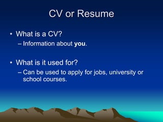 CV or Resume
• What is a CV?
– Information about you.
• What is it used for?
– Can be used to apply for jobs, university or
school courses.
 