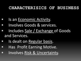  Is an Economic Activity.
 Involves Goods & services.
 Includes Sale / Exchange of Goods
and Services.
 Is dealt on Regular basis.
 Has Profit Earning Motive.
 Involves Risk & Uncertainty.
CHARACTERISICS OF BUSINESS
 