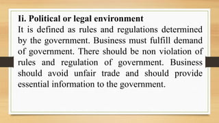 Ii. Political or legal environment
It is defined as rules and regulations determined
by the government. Business must fulfill demand
of government. There should be non violation of
rules and regulation of government. Business
should avoid unfair trade and should provide
essential information to the government.
 