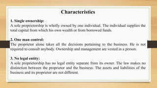 Characteristics
1. Single ownership:
A sole proprietorship is wholly owned by one individual. The individual supplies the
total capital from which his own wealth or from borrowed funds.
2. One man control:
The proprietor alone takes all the decisions pertaining to the business. He is not
required to consult anybody. Ownership and management are vested in a person.
3. No legal entity:
A sole proprietorship has no legal entity separate from its owner. The law makes no
distinction between the proprietor and the business. The assets and liabilities of the
business and its proprietor are not different.
 