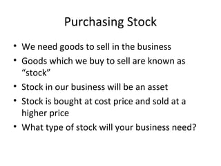 Purchasing Stock
• We need goods to sell in the business
• Goods which we buy to sell are known as
“stock”
• Stock in our business will be an asset
• Stock is bought at cost price and sold at a
higher price
• What type of stock will your business need?
 