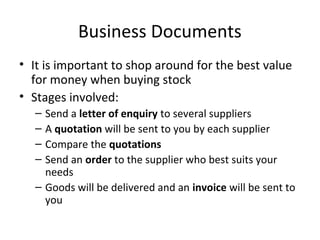 Business Documents
• It is important to shop around for the best value
for money when buying stock
• Stages involved:
– Send a letter of enquiry to several suppliers
– A quotation will be sent to you by each supplier
– Compare the quotations
– Send an order to the supplier who best suits your
needs
– Goods will be delivered and an invoice will be sent to
you
 