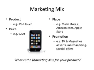 Marketing Mix
• Product
– e.g. iPod touch
• Price
– e.g. €229
• Place
– e.g. Music stores,
Amazon.com, Apple
Store
• Promotion
– e.g. TV & Magazines
adverts, merchandising,
special offers
What is the Marketing Mix for your product?
 