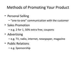 Methods of Promoting Your Product
• Personal Selling
– “one-to-one” communication with the customer
• Sales Promotion
– e.g. 2 for 1, 50% extra free, coupons
• Advertising
– e.g. TV, radio, internet, newspaper, magazine
• Public Relations
– e.g. Sponsorship
 