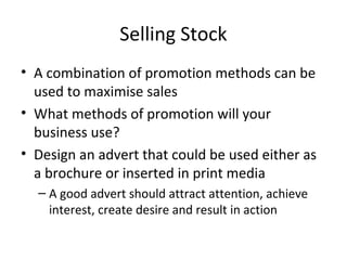 Selling Stock
• A combination of promotion methods can be
used to maximise sales
• What methods of promotion will your
business use?
• Design an advert that could be used either as
a brochure or inserted in print media
– A good advert should attract attention, achieve
interest, create desire and result in action
 