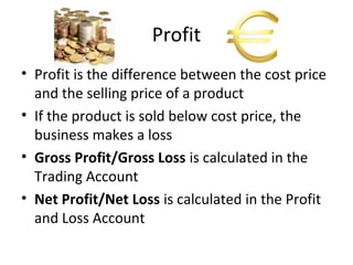 Profit
• Profit is the difference between the cost price
and the selling price of a product
• If the product is sold below cost price, the
business makes a loss
• Gross Profit/Gross Loss is calculated in the
Trading Account
• Net Profit/Net Loss is calculated in the Profit
and Loss Account
 