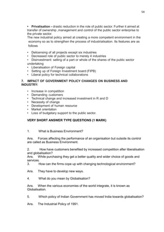 54
• Privatisation - drastic reduction in the role of public sector. Further it aimed at
transfer of ownership ,management and control of the public sector enterprise to
the private sector.
The new industrial policy aimed at creating a more competent environment in the
economy so as to strengthen the process of industrialisation. Its features are as
follows
• Delicensing of all projects except six industries
• Decreased role of public sector to merely 4 industries
• Disinvestment: selling of a part or whole of the shares of the public sector
undertaking
• Liberalisation of Foreign capital
• Setting up of Foreign Investment board (FIPB)
• Liberal policy for technical collaborations
7. IMPACT OF GOVERNMENT POLICY CHANGES ON BUSINESS AND
INDUSTRY:
• Increase in competition
• Demanding customers
• Technical change and increased investment in R and D
• Necessity of change
• Development of human resource
• Market orientation
• Loss of budgetary support to the public sector.
VERY SHORT ANSWER TYPE QUESTIONS (1 MARK)
1. What is Business Environment?
Ans. Forces affecting the performance of an organisation but outside its control
are called as Business Environment.
2. How have customers benefited by increased competition after liberalisation
and globalisation?
Ans. While purchasing they get a better quality and wider choice of goods and
services.
3. How can the firms cope up with changing technological environment?
Ans. They have to develop new ways.
4. What do you mean by Globalisation?
Ans. When the various economies of the world integrate, it is known as
Globalisation.
5. Which policy of Indian Government has moved India towards globalisation?
Ans. The Industrial Policy of 1991.
 