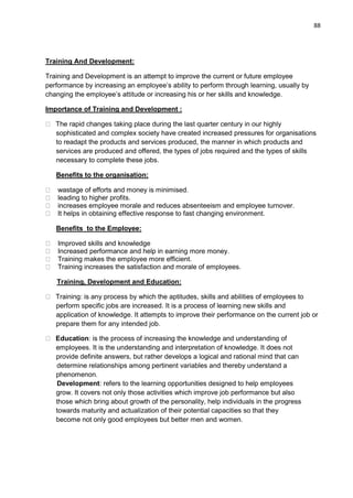 88
Training And Development:
Training and Development is an attempt to improve the current or future employee
performance by increasing an employee‟s ability to perform through learning, usually by
changing the employee‟s attitude or increasing his or her skills and knowledge.
Importance of Training and Development :
The rapid changes taking place during the last quarter century in our highly
sophisticated and complex society have created increased pressures for organisations
to readapt the products and services produced, the manner in which products and
services are produced and offered, the types of jobs required and the types of skills
necessary to complete these jobs.
Benefits to the organisation:
wastage of efforts and money is minimised.
leading to higher profits.
increases employee morale and reduces absenteeism and employee turnover.
It helps in obtaining effective response to fast changing environment.
Benefits to the Employee:
Improved skills and knowledge
Increased performance and help in earning more money.
Training makes the employee more efficient.
Training increases the satisfaction and morale of employees.
Training, Development and Education:
Training: is any process by which the aptitudes, skills and abilities of employees to
perform specific jobs are increased. It is a process of learning new skills and
application of knowledge. It attempts to improve their performance on the current job or
prepare them for any intended job.
Education: is the process of increasing the knowledge and understanding of
employees. It is the understanding and interpretation of knowledge. It does not
provide definite answers, but rather develops a logical and rational mind that can
determine relationships among pertinent variables and thereby understand a
phenomenon.
Development: refers to the learning opportunities designed to help employees
grow. It covers not only those activities which improve job performance but also
those which bring about growth of the personality, help individuals in the progress
towards maturity and actualization of their potential capacities so that they
become not only good employees but better men and women.
 