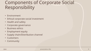 presentation title 8
Components of Corporate Social
Responsibility
20XX
• Environment
• Ethical corporate social investment
• Health and safety
• Corporate governance
• Business ethics
• Employment equity
• Supply chain/Distribution channel
• Customers
• Community
 