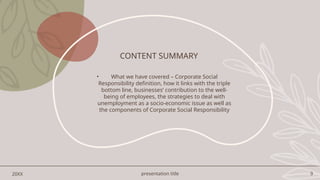presentation title 9
CONTENT SUMMARY
• What we have covered – Corporate Social
Responsibility definition, how it links with the triple
bottom line, businesses’ contribution to the well-
being of employees, the strategies to deal with
unemployment as a socio-economic issue as well as
the components of Corporate Social Responsibility
20XX
 