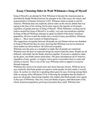 Essay Choosing Sides in Walt Whitman s Song of Myself
Song of Myself is an attempt by Walt Whitman to become the American poet as
described by Ralph Waldo Emerson; he attempts to be [T]he sayer, the namer, and
[representative] of beauty (Emerson 1182). Whitman wants to speak to and for
America. Whitman does not explicitly choose sides on the slavery debate that was
raging at the time of his writing, but he does express the equality of all people,
regardless of gender and race in Song of Myself . While Whitman s writing can be
read as neutral but Song of Myself is, in reality, very anti slaveryand pro equality.
In Song of Myself Whitman attempts to speak on behalf of the entire American
population. He tries to pull the reader into a world of many possibilities. Whitman
makes a ... Show more content on Helpwriting.net ...
The suggestions of equality between all people are not blatant and are not abundant
in Song of Myself but they do exist, showing that Whitman was not as neutral as
most readers are led to believe. He believed in equality.
Whitman uses the grass as a metaphor to imply that all people are connected.
Whitman uses the grass to represent things he cannot explicitly name. People are all
different, individual, but the blades function together. Everyone is needed to make
up the grass; one blade cannot stand alone. The grass encompasses all of America,
regardless of race, gender, or religion. Grass grows everywhere there is water and
touches everyone. This is one of the ways Whitman seeks to appeal to everyone
through language.
Whitman also seems to be much more anti slaver than pro slavery. While he never
says explicitly that black people are equal to white people, he does imply it several
times. In section six when he is speaking about grass he says, Growing among black
folks as among white (Whitman 2214). Following the metaphor that the blades of
grass are all people, functioning together, this implies that black people were equals
in the eyes of Whitman. They too, were just blades of grass, individual parts of the
whole American population, growing everywhere they could. Whitman also
 
