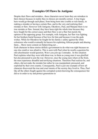 Examples Of Flaws In Antigone
Despite their flaws and mistakes , these characters never learn they are mistaken in
their choices because in reality they re choices are morally correct. A true tragic
hero would go through each phase, from being born into a noble or rich family, to
making a mistake or having a certain flaw, and to the very end realizing their
mistake or flaw. However with Antigone, Okonkwo, Paul, and Marjane there is no
true mistake or flaw. Instead, they have been right the whole time because they
have fought for the correct cause and their flaw is not a flaw but merely the
opinion of the opposing group. For example, with Antigone, her flaw was fighting
for her brothers burial because of her love for him and because it was the gods
wishes. While for Okonkwo he fought for his family s safety against the white
colonizers who would eventually be known for exploiting African people and abusing
them.... Show more content on Helpwriting.net ...
Each character in these stories defied a government to do what was right because no
one else could or was afraid to. This is seen with Paul when he recalls a question his
old schoolmaster would question, Won t you join up, Comrades . In this situation
Paul explains what they were told about war, to them as young men it was glorified
but also pressured to join the war. However, once the young men where at the front,
the men experience dreadful and terrifying situations. Therefore Paul realizes he, and
others, did not make the mistake but rather he was manipulated, pressured, and
exploited by their own country. Consequently, Paul is just one example of how all
character discovered the true and cruel intents of the society they lived in. Thus, Paul
like all the others fought against the corrupted system knowing the consequences but
did so in order to try and protect generations to
 