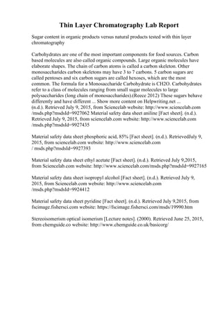 Thin Layer Chromatography Lab Report
Sugar content in organic products versus natural products tested with thin layer
chromatography
Carbohydrates are one of the most important components for food sources. Carbon
based molecules are also called organic compounds. Large organic molecules have
elaborate shapes. The chain of carbon atoms is called a carbon skeleton. Other
monosaccharides carbon skeletons may have 3 to 7 carbons. 5 carbon sugars are
called pentoses and six carbon sugars are called hexoses, which are the most
common. The formula for a Monosaccharide Carbohydrate is CH2O. Carbohydrates
refer to a class of molecules ranging from small sugar molecules to large
polysaccharides (long chain of monosaccharides).(Reece 2012) These sugars behave
differently and have different ... Show more content on Helpwriting.net ...
(n.d.). Retrieved July 9, 2015, from Sciencelab website: http://www.sciencelab.com
/msds.php?msdsId=9927062 Material safety data sheet aniline [Fact sheet]. (n.d.).
Retrieved July 9, 2015, from sciencelab.com website: http://www.sciencelab.com
/msds.php?msdsId=9927435
Material safety data sheet phosphoric acid, 85% [Fact sheet]. (n.d.). RetrievedJuly 9,
2015, from sciencelab.com website: http://www.sciencelab.com
/ msds.php?msdsId=9927393
Material safety data sheet ethyl acetate [Fact sheet]. (n.d.). Retrieved July 9,2015,
from Sciencelab.com website: http://www.sciencelab.com/msds.php?msdsId=9927165
Material safety data sheet isopropyl alcohol [Fact sheet]. (n.d.). Retrieved July 9,
2015, from Sciencelab.com website: http://www.sciencelab.com
/msds.php?msdsId=9924412
Material safety data sheet pyridine [Fact sheet]. (n.d.). Retrieved July 9,2015, from
fscimage.fishersci.com website: https://fscimage.fishersci.com/msds/19990.htm
Stereoisomerism optical isomerism [Lecture notes]. (2000). Retrieved June 25, 2015,
from chemguide.co website: http://www.chemguide.co.uk/basicorg/
 
