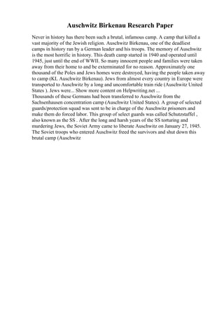 Auschwitz Birkenau Research Paper
Never in history has there been such a brutal, infamous camp. A camp that killed a
vast majority of the Jewish religion. Auschwitz Birkenau, one of the deadliest
camps in history ran by a German leader and his troops. The memory of Auschwitz
is the most horrific in history. This death camp started in 1940 and operated until
1945, just until the end of WWII. So many innocent people and families were taken
away from their home to and be exterminated for no reason. Approximately one
thousand of the Poles and Jews homes were destroyed, having the people taken away
to camp (KL Auschwitz Birkenau). Jews from almost every country in Europe were
transported to Auschwitz by a long and uncomfortable train ride (Auschwitz United
States ). Jews were... Show more content on Helpwriting.net ...
Thousands of these Germans had been transferred to Auschwitz from the
Sachsenhausen concentration camp (Auschwitz United States). A group of selected
guards/protection squad was sent to be in charge of the Auschwitz prisoners and
make them do forced labor. This group of select guards was called Schutzstaffel ,
also known as the SS . After the long and harsh years of the SS torturing and
murdering Jews, the Soviet Army came to liberate Auschwitz on January 27, 1945.
The Soviet troops who entered Auschwitz freed the survivors and shut down this
brutal camp (Auschwitz
 