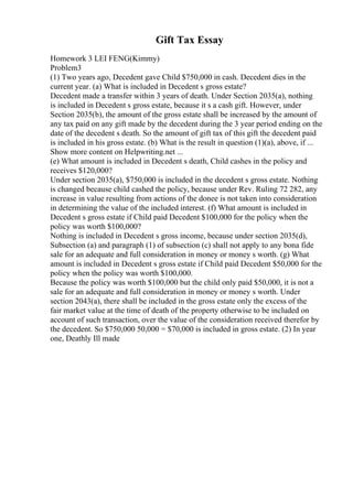 Gift Tax Essay
Homework 3 LEI FENG(Kimmy)
Problem3
(1) Two years ago, Decedent gave Child $750,000 in cash. Decedent dies in the
current year. (a) What is included in Decedent s gross estate?
Decedent made a transfer within 3 years of death. Under Section 2035(a), nothing
is included in Decedent s gross estate, because it s a cash gift. However, under
Section 2035(b), the amount of the gross estate shall be increased by the amount of
any tax paid on any gift made by the decedent during the 3 year period ending on the
date of the decedent s death. So the amount of gift tax of this gift the decedent paid
is included in his gross estate. (b) What is the result in question (1)(a), above, if ...
Show more content on Helpwriting.net ...
(e) What amount is included in Decedent s death, Child cashes in the policy and
receives $120,000?
Under section 2035(a), $750,000 is included in the decedent s gross estate. Nothing
is changed because child cashed the policy, because under Rev. Ruling 72 282, any
increase in value resulting from actions of the donee is not taken into consideration
in determining the value of the included interest. (f) What amount is included in
Decedent s gross estate if Child paid Decedent $100,000 for the policy when the
policy was worth $100,000?
Nothing is included in Decedent s gross income, because under section 2035(d),
Subsection (a) and paragraph (1) of subsection (c) shall not apply to any bona fide
sale for an adequate and full consideration in money or money s worth. (g) What
amount is included in Decedent s gross estate if Child paid Decedent $50,000 for the
policy when the policy was worth $100,000.
Because the policy was worth $100,000 but the child only paid $50,000, it is not a
sale for an adequate and full consideration in money or money s worth. Under
section 2043(a), there shall be included in the gross estate only the excess of the
fair market value at the time of death of the property otherwise to be included on
account of such transaction, over the value of the consideration received therefor by
the decedent. So $750,000 50,000 = $70,000 is included in gross estate. (2) In year
one, Deathly Ill made
 