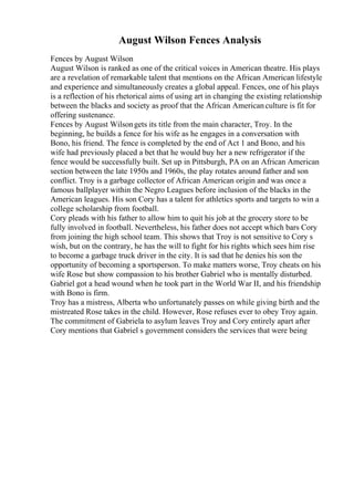 August Wilson Fences Analysis
Fences by August Wilson
August Wilson is ranked as one of the critical voices in American theatre. His plays
are a revelation of remarkable talent that mentions on the African American lifestyle
and experience and simultaneously creates a global appeal. Fences, one of his plays
is a reflection of his rhetorical aims of using art in changing the existing relationship
between the blacks and society as proof that the African Americanculture is fit for
offering sustenance.
Fences by August Wilsongets its title from the main character, Troy. In the
beginning, he builds a fence for his wife as he engages in a conversation with
Bono, his friend. The fence is completed by the end of Act 1 and Bono, and his
wife had previously placed a bet that he would buy her a new refrigerator if the
fence would be successfully built. Set up in Pittsburgh, PA on an African American
section between the late 1950s and 1960s, the play rotates around father and son
conflict. Troy is a garbage collector of African American origin and was once a
famous ballplayer within the Negro Leagues before inclusion of the blacks in the
American leagues. His son Cory has a talent for athletics sports and targets to win a
college scholarship from football.
Cory pleads with his father to allow him to quit his job at the grocery store to be
fully involved in football. Nevertheless, his father does not accept which bars Cory
from joining the high school team. This shows that Troy is not sensitive to Cory s
wish, but on the contrary, he has the will to fight for his rights which sees him rise
to become a garbage truck driver in the city. It is sad that he denies his son the
opportunity of becoming a sportsperson. To make matters worse, Troy cheats on his
wife Rose but show compassion to his brother Gabriel who is mentally disturbed.
Gabriel got a head wound when he took part in the World War II, and his friendship
with Bono is firm.
Troy has a mistress, Alberta who unfortunately passes on while giving birth and the
mistreated Rose takes in the child. However, Rose refuses ever to obey Troy again.
The commitment of Gabriela to asylum leaves Troy and Cory entirely apart after
Cory mentions that Gabriel s government considers the services that were being
 