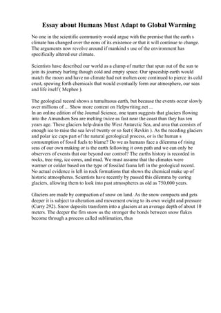 Essay about Humans Must Adapt to Global Warming
No one in the scientific community would argue with the premise that the earth s
climate has changed over the eons of its existence or that it will continue to change.
The arguments now revolve around if mankind s use of the environment has
specifically altered our climate.
Scientists have described our world as a clump of matter that spun out of the sun to
join its journey hurling though cold and empty space. Our spaceship earth would
match the moon and have no climate had not molten core continued to pierce its cold
crust, spewing forth chemicals that would eventually form our atmosphere, our seas
and life itself ( Mcphee ).
The geological record shows a tumultuous earth, but because the events occur slowly
over millions of ... Show more content on Helpwriting.net ...
In an online edition of the Journal Science, one team suggests that glaciers flowing
into the Amundsen Sea are melting twice as fast near the coast than they has ten
years age. These glaciers help drain the West Antarctic Sea, and area that consists of
enough ice to raise the sea level twenty or so feet ( Revkin ). As the receding glaciers
and polar ice caps part of the natural gerological process, or is the human s
comsumption of fossil fuels to blame? Do we as humans face a dilemma of rising
seas of our own making or is the earth following it own path and we can only be
observers of events that our beyond our control? The earths history is recorded in
rocks, tree ring, ice cores, and mud. We must assume that the climates were
warmer or colder based on the type of fossiled fauna left in the geological record.
No actual evidence is left in rock formations that shows the chemical make up of
historic atmospheres. Scientists have recently by passed this dilemma by coring
glaciers, allowing them to look into past atmospheres as old as 750,000 years.
Glaciers are made by compaction of snow on land. As the snow compacts and gets
deeper it is subject to alteration and movement owing to its own weight and pressure
(Curry 292). Snow deposits transform into a glaciers at an average depth of about 10
meters. The deeper the firn snow us the stronger the bonds between snow flakes
become through a process called sublimation, thus
 