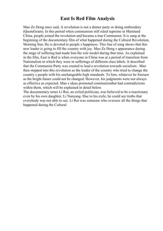 East Is Red Film Analysis
Mao Ze Dong once said, A revolution is not a dinner party or doing embroidery
(QuoteGram). In this period when communism still ruled supreme in Mainland
China, people joined the revolution and became a true Communist. It is sung at the
beginning of the documentary film of what happened during the Cultural Revolution,
Morning Sun, He is devoted to people s happiness. This line of song shows that this
new leader is going to fill the country with joy. Mao Ze Dong s appearance during
the stage of suffering had made him the role model during that time. As explained
in the film, East is Red is when everyone in China was at a period of transition from
Nationalism in which they were in sufferings of different class labels. It described
that the Communist Party was created to lead a revolution towards socialism . Mao
then stepped into this revolution as the leader of the country who tried to change the
country s people with his unchangeable high standards. To him, whatever he foresaw
as the bright future could not be changed. However, his judgments were not always
as effective as expected. Mao s ideas promoted communismbut had contradictions
within them, which will be explained in detail below.
The documentary notes Li Rui, an exiled politician, was believed to be a reactionary
even by his own daughter, Li Nanyang. Due to his exile, he could see truths that
everybody was not able to see. Li Rui was someone who oversaw all the things that
happened during the Cultural
 