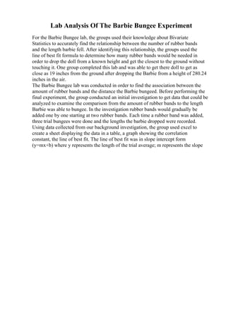Lab Analysis Of The Barbie Bungee Experiment
For the Barbie Bungee lab, the groups used their knowledge about Bivariate
Statistics to accurately find the relationship between the number of rubber bands
and the length barbie fell. After identifying this relationship, the groups used the
line of best fit formula to determine how many rubber bands would be needed in
order to drop the doll from a known height and get the closest to the ground without
touching it. One group completed this lab and was able to get there doll to get as
close as 19 inches from the ground after dropping the Barbie from a height of 280.24
inches in the air.
The Barbie Bungee lab was conducted in order to find the association between the
amount of rubber bands and the distance the Barbie bungeed. Before performing the
final experiment, the group conducted an initial investigation to get data that could be
analyzed to examine the comparison from the amount of rubber bands to the length
Barbie was able to bungee. In the investigation rubber bands would gradually be
added one by one starting at two rubber bands. Each time a rubber band was added,
three trial bungees were done and the lengths the barbie dropped were recorded.
Using data collected from our background investigation, the group used excel to
create a sheet displaying the data in a table, a graph showing the correlation
constant, the line of best fit. The line of best fit was in slope intercept form
(y=mx+b) where y represents the length of the trial average; m represents the slope
 