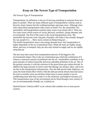 Essay on The Newest Type of Transportation
The Newest Type of Transportation
Transportation, by definition, is the act of moving something or someone from one
place to another. There are many different types of transportation vehicles such as
bicycles, boats, human feet (for walking/running), and many more. Although when
truly asked about transportation what comes to mind? Yes, the automobile. The
automobile, and transportation contains many issues to go along with it. There are
five main issues which consist of; social, physical, economic, energy demand, and
environmental. The first of the issues is the social transportation issue. The
automobile has become such a big part of people s life today it has actually changed
the way people live. ... Show more content on Helpwriting.net ...
The fourth transportation issue is the energy demand issue. Our transportation is
highly dependent on the use of petroleum fuels. While the fuels are highly energy
dense, and easy to transport, they are also only limited in supply and we are rapidly
using that up.
The last issue that comes from transportation and one of the biggest is the
environmental impact. Due to the use of petroleum gas which the combustion of it
releases a numerous amount of pollutants into the air. Automobiles contribute to the
great amounts of carbon monoxide and more unhealthy pollutants in the air. One of
the greatest concerns is with the emission of the green house gas carbon dioxide. In
addition the large amounts of storm water that damage our streams, lakes, and rivers
are due to the transportation infrastructure. Also the dark paved roads, highways, etc.
cause the head island effect which is that the dark pavement attracts heat and causes
the area to actually warm up and those urban areas it causes people to use air
conditioning more than they would ve so the electricity consumption increases.[2]
This transportation issue of the environment can be fixed through a new century of
car, an environmentally friendly car, a hybrid car.
Hybrid Electric Vehicles (HEV s) are vehicles that combine two or more power
systems.
 