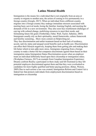 Latino Mental Health
Immigration is the means for a individual that is not originally from an area or
country to migrate to another area, the action of coming to live permanently in a
foreign country (Google, 2017). When an individual from a different country
migrates into a foreign country they undergo immediate stressors associated with
meeting basic survival needs, losing the familiar, learning English, and meeting the
demands of life in a new environment. They also soon face resettlement challenges of
cop ing with cultural change, mobilizing resources to meet their needs, and
formulating future life goals (Timberlake, Faber, Wall, Taylor, Sabatino, 2003)
Immigrants usually rely on their spirituality, moral frameworks, culture framework
and famility sustaining... Show more content on Helpwriting.net ...
They face discrimination and unfair treatment based on their lack of residency,
accent, nativity status and unequal social benefits such as health care. Discrimination
can affect their lifestyle negatively, keeping them from getting jobs and making their
life better which in turn adds more stress. Immigrates migrating from a foreign
country to make a better life but companies discriminate against them based on their
immigration status Immigration Status Discrimination occurs when an employer
treats an individual differently based upon their citizenship or immigration status.
(Workplace Fairness, 2017) an example from Canadian Immigration Experience:
Dreams confront Reality a participant in there study said felt frustrated as they felt
potential employers discriminated against them and that they were overlooked as
candidates for more highly qualified and better paying positions. (Khan, Watson,
2005) Due to such actions a law was created; Immigration Reform and Control Act a
federal law that protects individuals from employment discrimination based on
immigration or citizenship
 