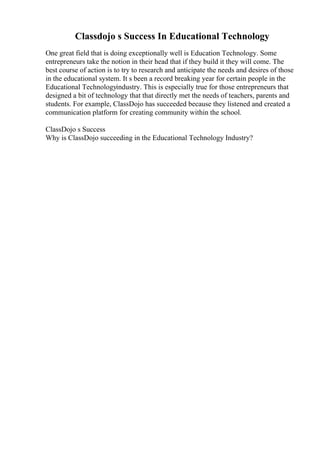 Classdojo s Success In Educational Technology
One great field that is doing exceptionally well is Education Technology. Some
entrepreneurs take the notion in their head that if they build it they will come. The
best course of action is to try to research and anticipate the needs and desires of those
in the educational system. It s been a record breaking year for certain people in the
Educational Technologyindustry. This is especially true for those entrepreneurs that
designed a bit of technology that that directly met the needs of teachers, parents and
students. For example, ClassDojo has succeeded because they listened and created a
communication platform for creating community within the school.
ClassDojo s Success
Why is ClassDojo succeeding in the Educational Technology Industry?
 