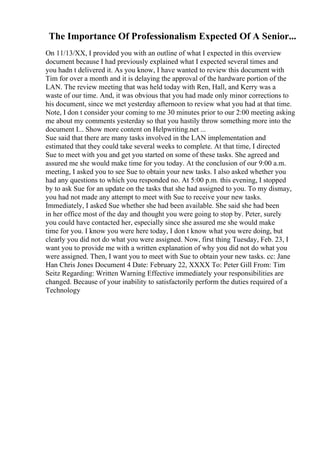 The Importance Of Professionalism Expected Of A Senior...
On 11/13/XX, I provided you with an outline of what I expected in this overview
document because I had previously explained what I expected several times and
you hadn t delivered it. As you know, I have wanted to review this document with
Tim for over a month and it is delaying the approval of the hardware portion of the
LAN. The review meeting that was held today with Ren, Hall, and Kerry was a
waste of our time. And, it was obvious that you had made only minor corrections to
his document, since we met yesterday afternoon to review what you had at that time.
Note, I don t consider your coming to me 30 minutes prior to our 2:00 meeting asking
me about my comments yesterday so that you hastily throw something more into the
document I... Show more content on Helpwriting.net ...
Sue said that there are many tasks involved in the LAN implementation and
estimated that they could take several weeks to complete. At that time, I directed
Sue to meet with you and get you started on some of these tasks. She agreed and
assured me she would make time for you today. At the conclusion of our 9:00 a.m.
meeting, I asked you to see Sue to obtain your new tasks. I also asked whether you
had any questions to which you responded no. At 5:00 p.m. this evening, I stopped
by to ask Sue for an update on the tasks that she had assigned to you. To my dismay,
you had not made any attempt to meet with Sue to receive your new tasks.
Immediately, I asked Sue whether she had been available. She said she had been
in her office most of the day and thought you were going to stop by. Peter, surely
you could have contacted her, especially since she assured me she would make
time for you. I know you were here today, I don t know what you were doing, but
clearly you did not do what you were assigned. Now, first thing Tuesday, Feb. 23, I
want you to provide me with a written explanation of why you did not do what you
were assigned. Then, I want you to meet with Sue to obtain your new tasks. cc: Jane
Han Chris Jones Document 4 Date: February 22, XXXX To: Peter Gill From: Tim
Seitz Regarding: Written Warning Effective immediately your responsibilities are
changed. Because of your inability to satisfactorily perform the duties required of a
Technology
 