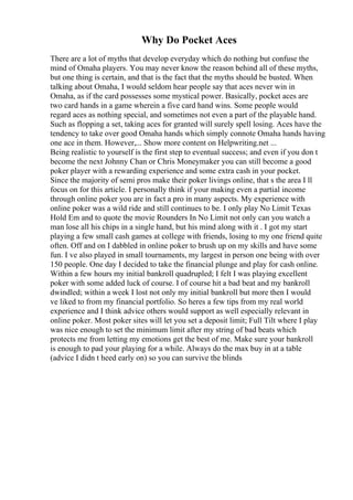 Why Do Pocket Aces
There are a lot of myths that develop everyday which do nothing but confuse the
mind of Omaha players. You may never know the reason behind all of these myths,
but one thing is certain, and that is the fact that the myths should be busted. When
talking about Omaha, I would seldom hear people say that aces never win in
Omaha, as if the card possesses some mystical power. Basically, pocket aces are
two card hands in a game wherein a five card hand wins. Some people would
regard aces as nothing special, and sometimes not even a part of the playable hand.
Such as flopping a set, taking aces for granted will surely spell losing. Aces have the
tendency to take over good Omaha hands which simply connote Omaha hands having
one ace in them. However,... Show more content on Helpwriting.net ...
Being realistic to yourself is the first step to eventual success; and even if you don t
become the next Johnny Chan or Chris Moneymaker you can still become a good
poker player with a rewarding experience and some extra cash in your pocket.
Since the majority of semi pros make their poker livings online, that s the area I ll
focus on for this article. I personally think if your making even a partial income
through online poker you are in fact a pro in many aspects. My experience with
online poker was a wild ride and still continues to be. I only play No Limit Texas
Hold Em and to quote the movie Rounders In No Limit not only can you watch a
man lose all his chips in a single hand, but his mind along with it . I got my start
playing a few small cash games at college with friends, losing to my one friend quite
often. Off and on I dabbled in online poker to brush up on my skills and have some
fun. I ve also played in small tournaments, my largest in person one being with over
150 people. One day I decided to take the financial plunge and play for cash online.
Within a few hours my initial bankroll quadrupled; I felt I was playing excellent
poker with some added luck of course. I of course hit a bad beat and my bankroll
dwindled; within a week I lost not only my initial bankroll but more then I would
ve liked to from my financial portfolio. So heres a few tips from my real world
experience and I think advice others would support as well especially relevant in
online poker. Most poker sites will let you set a deposit limit; Full Tilt where I play
was nice enough to set the minimum limit after my string of bad beats which
protects me from letting my emotions get the best of me. Make sure your bankroll
is enough to pad your playing for a while. Always do the max buy in at a table
(advice I didn t heed early on) so you can survive the blinds
 
