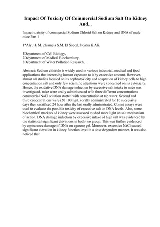 Impact Of Toxicity Of Commercial Sodium Salt On Kidney
And...
Impact toxicity of commercial Sodium Chlorid Salt on Kidney and DNA of male
mice Part 1
1*Aly, H. M. 2Gamela S.M. El Saeed, 3Rizka K.Ali.
1Department of Cell Biology,
2Department of Medical Biochemistry,
3Department of Water Pollution Research,
Abstract: Sodium chloride is widely used in various industrial, medical and food
applications that increasing human exposure to it by excessive amount. However,
almost all studies focused on its nephrotoxicity and adaptation of kidney cells to high
concentration salt and only few scientific attentions were concerned on its cytoxicity.
Hence, the oxidative DNA damage induction by excessive salt intake in mice was
investigated. mice were orally administrated with three different concentrations
commercial NaCl solution started with concentration at tap water. Second and
third concentrations were (50 100mg/L) orally administrated for 10 successive
days then sacrificed 24 hour after the last orally administrated. Comet assays were
used to evaluate the possible toxicity of excessive salt on DNA levels. Also, some
biochemical markers of kidney were assessed to shed more light on salt mechanism
of action. DNA damage induction by excessive intake of high salt was evidenced by
the statistical significant elevations in both two group. This was further evidenced
by appearance damage of DNA on agarose gel. Moreover, excessive NaCl caused
significant elevation in kidney function level in a dose dependent manner. It was also
noticed that
 