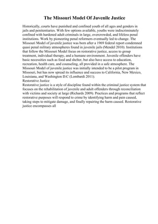 The Missouri Model Of Juvenile Justice
Historically, courts have punished and confined youth of all ages and genders in
jails and penitentiaries. With few options available, youths were indiscriminately
confined with hardened adult criminals in large, overcrowded, and lifeless penal
institutions. Work by pioneering penal reformers eventually led to change. The
Missouri Model of juvenile justice was born after a 1969 federal report condemned
quasi penal military atmospheres found in juvenile jails (Mendel 2010). Institutions
that follow the Missouri Model focus on restorative justice, access to group
treatment, individual therapy, and a humane environment. Juvenile offenders have
basic necessities such as food and shelter, but also have access to education,
recreation, health care, and counseling, all provided in a safe atmosphere. The
Missouri Model of juvenile justice was initially intended to be a pilot program in
Missouri, but has now spread its influence and success to California, New Mexico,
Louisiana, and Washington D.C (Lombardi 2011).
Restorative Justice
Restorative justice is a style of discipline found within the criminal justice system that
focuses on the rehabilitation of juvenile and adult offenders through reconciliation
with victims and society at large (Richards 2009). Practices and programs that reflect
restorative purposes will respond to crime by identifying harm and pain caused,
taking steps to mitigate damage, and finally repairing the harm caused. Restorative
justice encompasses all
 