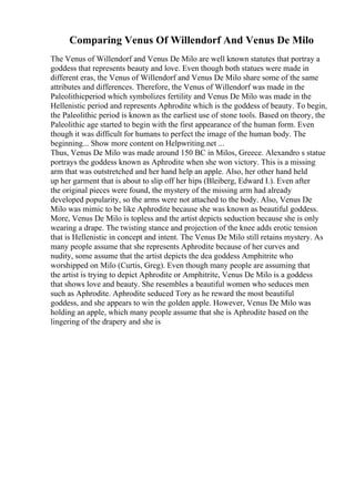 Comparing Venus Of Willendorf And Venus De Milo
The Venus of Willendorf and Venus De Milo are well known statutes that portray a
goddess that represents beauty and love. Even though both statues were made in
different eras, the Venus of Willendorf and Venus De Milo share some of the same
attributes and differences. Therefore, the Venus of Willendorf was made in the
Paleolithicperiod which symbolizes fertility and Venus De Milo was made in the
Hellenistic period and represents Aphrodite which is the goddess of beauty. To begin,
the Paleolithic period is known as the earliest use of stone tools. Based on theory, the
Paleolithic age started to begin with the first appearance of the human form. Even
though it was difficult for humans to perfect the image of the human body. The
beginning... Show more content on Helpwriting.net ...
Thus, Venus De Milo was made around 150 BC in Milos, Greece. Alexandro s statue
portrays the goddess known as Aphrodite when she won victory. This is a missing
arm that was outstretched and her hand help an apple. Also, her other hand held
up her garment that is about to slip off her hips (Bleiberg, Edward I.). Even after
the original pieces were found, the mystery of the missing arm had already
developed popularity, so the arms were not attached to the body. Also, Venus De
Milo was mimic to be like Aphrodite because she was known as beautiful goddess.
More, Venus De Milo is topless and the artist depicts seduction because she is only
wearing a drape. The twisting stance and projection of the knee adds erotic tension
that is Hellenistic in concept and intent. The Venus De Milo still retains mystery. As
many people assume that she represents Aphrodite because of her curves and
nudity, some assume that the artist depicts the dea goddess Amphitrite who
worshipped on Milo (Curtis, Greg). Even though many people are assuming that
the artist is trying to depict Aphrodite or Amphitrite, Venus De Milo is a goddess
that shows love and beauty. She resembles a beautiful women who seduces men
such as Aphrodite. Aphrodite seduced Tory as he reward the most beautiful
goddess, and she appears to win the golden apple. However, Venus De Milo was
holding an apple, which many people assume that she is Aphrodite based on the
lingering of the drapery and she is
 