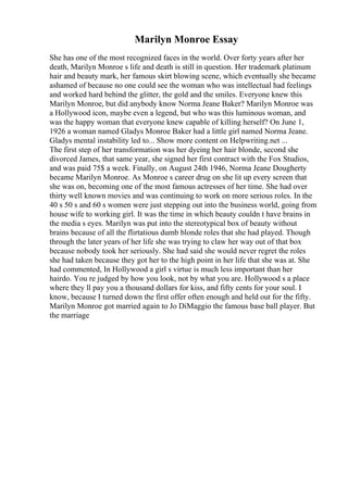 Marilyn Monroe Essay
She has one of the most recognized faces in the world. Over forty years after her
death, Marilyn Monroe s life and death is still in question. Her trademark platinum
hair and beauty mark, her famous skirt blowing scene, which eventually she became
ashamed of because no one could see the woman who was intellectual had feelings
and worked hard behind the glitter, the gold and the smiles. Everyone knew this
Marilyn Monroe, but did anybody know Norma Jeane Baker? Marilyn Monroe was
a Hollywood icon, maybe even a legend, but who was this luminous woman, and
was the happy woman that everyone knew capable of killing herself? On June 1,
1926 a woman named Gladys Monroe Baker had a little girl named Norma Jeane.
Gladys mental instability led to... Show more content on Helpwriting.net ...
The first step of her transformation was her dyeing her hair blonde, second she
divorced James, that same year, she signed her first contract with the Fox Studios,
and was paid 75$ a week. Finally, on August 24th 1946, Norma Jeane Dougherty
became Marilyn Monroe. As Monroe s career drug on she lit up every screen that
she was on, becoming one of the most famous actresses of her time. She had over
thirty well known movies and was continuing to work on more serious roles. In the
40 s 50 s and 60 s women were just stepping out into the business world, going from
house wife to working girl. It was the time in which beauty couldn t have brains in
the media s eyes. Marilyn was put into the stereotypical box of beauty without
brains because of all the flirtatious dumb blonde roles that she had played. Though
through the later years of her life she was trying to claw her way out of that box
because nobody took her seriously. She had said she would never regret the roles
she had taken because they got her to the high point in her life that she was at. She
had commented, In Hollywood a girl s virtue is much less important than her
hairdo. You re judged by how you look, not by what you are. Hollywood s a place
where they ll pay you a thousand dollars for kiss, and fifty cents for your soul. I
know, because I turned down the first offer often enough and held out for the fifty.
Marilyn Monroe got married again to Jo DiMaggio the famous base ball player. But
the marriage
 