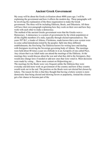 Ancient Greek Government
My essay will be about the Greek civilization about 4000 years ago. I will be
explaining the government and how it affects the modern day. These paragraphs will
be involving the explanation of the three organization to make the Greek
government. The three will be including Ekklesia, Boule, and Dikasteria. All three
will have their own paragraph explaining how they work on their own and how they
work with each other to make a democracy.
The method of the ancient Greeks government were that the Greeks were a
Democracy. A democracy is a system of governments by the whole population or
all the eligible members of a state, typically through elected representatives. The
years 507 B.C, a leader of Athens, Cleishenes, made known that a new system were
to come called demokratia (ruled by the people). Split into three different
establishments; the first being The Ekklesia known for writing laws and dealing
with foreigners involving the Sovereign governing body of Athens. The meetings
were held about 40 times a year on a hillside in in an Acropolis of one called Pnyx.
Any citizen that is an Adult male can attend the meetings of the Ekklesia. At the
meetings they would discuss about the war and what they did to the foreigners, they
would also change laws if needed or add new ones that were voted in. Most decisions
were made by voting ... Show more content on Helpwriting.net ...
The meetings for the Boule were very frequent unlike the Ekklesia they were
everyday and did more work on government of the country and how d they country
would work out in the end. The position on the Boule were not elected but chosen by
lottery. The reason for this is that they thought that having a lottery system is more
democratic than being elected and showing favors or popularity, instead the citizens
get a fair chance to become part of the
 