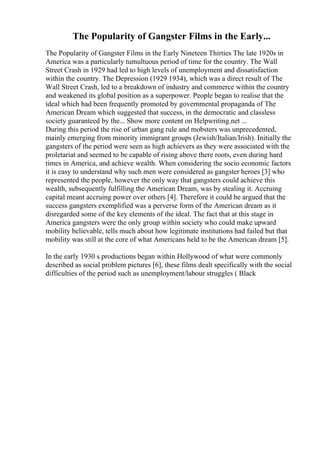 The Popularity of Gangster Films in the Early...
The Popularity of Gangster Films in the Early Nineteen Thirties The late 1920s in
America was a particularly tumultuous period of time for the country. The Wall
Street Crash in 1929 had led to high levels of unemployment and dissatisfaction
within the country. The Depression (1929 1934), which was a direct result of The
Wall Street Crash, led to a breakdown of industry and commerce within the country
and weakened its global position as a superpower. People began to realise that the
ideal which had been frequently promoted by governmental propaganda of The
American Dream which suggested that success, in the democratic and classless
society guaranteed by the... Show more content on Helpwriting.net ...
During this period the rise of urban gang rule and mobsters was unprecedented,
mainly emerging from minority immigrant groups (Jewish/Italian/Irish). Initially the
gangsters of the period were seen as high achievers as they were associated with the
proletariat and seemed to be capable of rising above there roots, even during hard
times in America, and achieve wealth. When considering the socio economic factors
it is easy to understand why such men were considered as gangster heroes [3] who
represented the people, however the only way that gangsters could achieve this
wealth, subsequently fulfilling the American Dream, was by stealing it. Accruing
capital meant accruing power over others [4]. Therefore it could be argued that the
success gangsters exemplified was a perverse form of the American dream as it
disregarded some of the key elements of the ideal. The fact that at this stage in
America gangsters were the only group within society who could make upward
mobility believable, tells much about how legitimate institutions had failed but that
mobility was still at the core of what Americans held to be the American dream [5].
In the early 1930 s productions began within Hollywood of what were commonly
described as social problem pictures [6], these films dealt specifically with the social
difficulties of the period such as unemployment/labour struggles ( Black
 