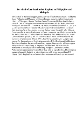 Survival of Authoritarian Regime in Philippine and
Malaysia
Introduction In the following paragraphs, survival of authoritarian regime will be the
focus. Philippine and Malaysia will be used as case study to explain the rationale.
History of Singapore, Burma, Thailand, South Vietnam and Indonesia will also be
covered. Case of Philippine International environment After the WWII, there is an
ideological war between U.S and U.S.S.R which leads to the occurrence of Cold War.
U.S represents capitalist bloc and U.S.S.R represents Communist bloc. The South
East Asia is suffered from tension between the two blocs. Especially after Chinese
Communist Party got the leading role in China, communist guerilla became active in
the South East Asia. U.S worried that the South East Asia will be taken over by the
Communist bloc gradually. So, she allies with South Asian countries to block the
expansion of communism (Slater, 2005). In order to gain allies, the U.S provides
support for the development South Asian countries. U.S offers financial aid to them
for industrialization. She also offers military support. For example, selling weapons
and provides military training to Singapore and Thailand. She even directly
participates in military action of eliminating Philippine Communist Guerilla.
Authoritarian regime can survive stably if they enter to capitalist bloc. Philippine is a
successful example that able to retain the regime with strong support from U.S
(Slater, 2005). Regional factor South Asian countries traditionally pursue national
 
