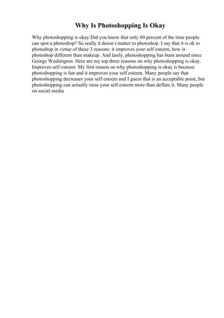 Why Is Photoshopping Is Okay
Why photoshopping is okay Did you know that only 60 percent of the time people
can spot a photoshop? So really it doesn t matter to photoshop. I say that it is ok to
photoshop in virtue of these 3 reasons: it improves your self esteem, how is
photoshop different than makeup. And lastly, photoshopping has been around since
George Washington. Here are my top three reasons on why photoshopping is okay.
Improves self esteem: My first reason on why photoshopping is okay is because
photoshopping is fun and it improves your self esteem. Many people say that
photoshopping decreases your self esteem and I guess that is an acceptable point, but
photoshopping can actually raise your self esteem more than deflate it. Many people
on social media
 
