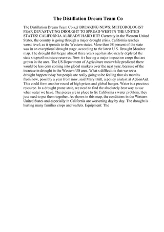 The Distillation Dream Team Co
The Distillation Dream Team Co.в„ў BREAKING NEWS: METEOROLOGIST
FEAR DEVASTATING DROUGHT TO SPREAD WEST IN THE UNITED
STATES! CALIFORNIA ALREADY HARD HIT! Currently in the Western United
States, the country is going through a major drought crisis. California reaches
worst level; as it spreads to the Western states. More than 58 percent of the state
was in an exceptional drought stage, according to the latest U.S. Drought Monitor
map. The drought that began almost three years ago has also nearly depleted the
state s topsoil moisture reserves. Now it s having a major impact on crops that are
grown in the area. The US Department of Agriculture meanwhile predicted there
would be less corn coming into global markets over the next year, because of the
increase in drought in the Western US area. What s difficult is that we see a
drought happen today but people are really going to be feeling that six months
from now, possibly a year from now, said Mary Brill, a policy analyst at ActionAid.
This could form another round of high prices and global hunger. Water is a precious
resource. In a drought prone state, we need to find the absolutely best way to use
what water we have. The pieces are in place to fix California s water problem, they
just need to put them together. As shown in this map, the conditions in the Western
United States and especially in California are worsening day by day. The drought is
hurting many families crops and wallets. Equipment: The
 