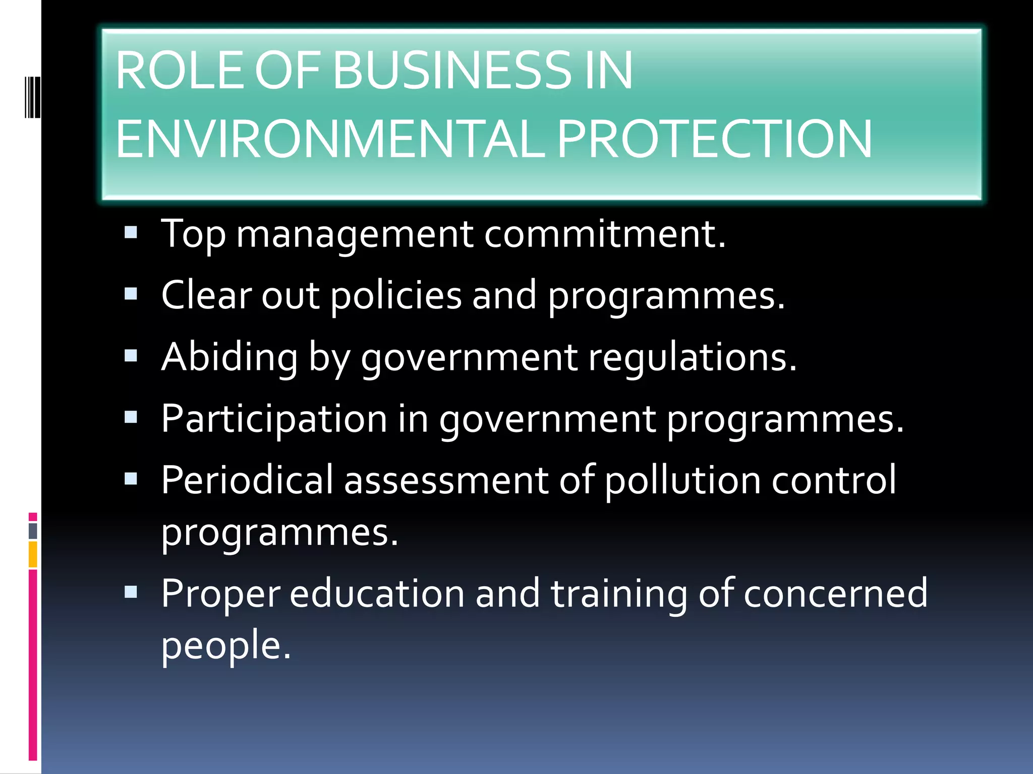 ROLE OF BUSINESS IN
ENVIRONMENTAL PROTECTION
 Top management commitment.
 Clear out policies and programmes.
 Abiding by government regulations.
 Participation in government programmes.
 Periodical assessment of pollution control
  programmes.
 Proper education and training of concerned
  people.
 