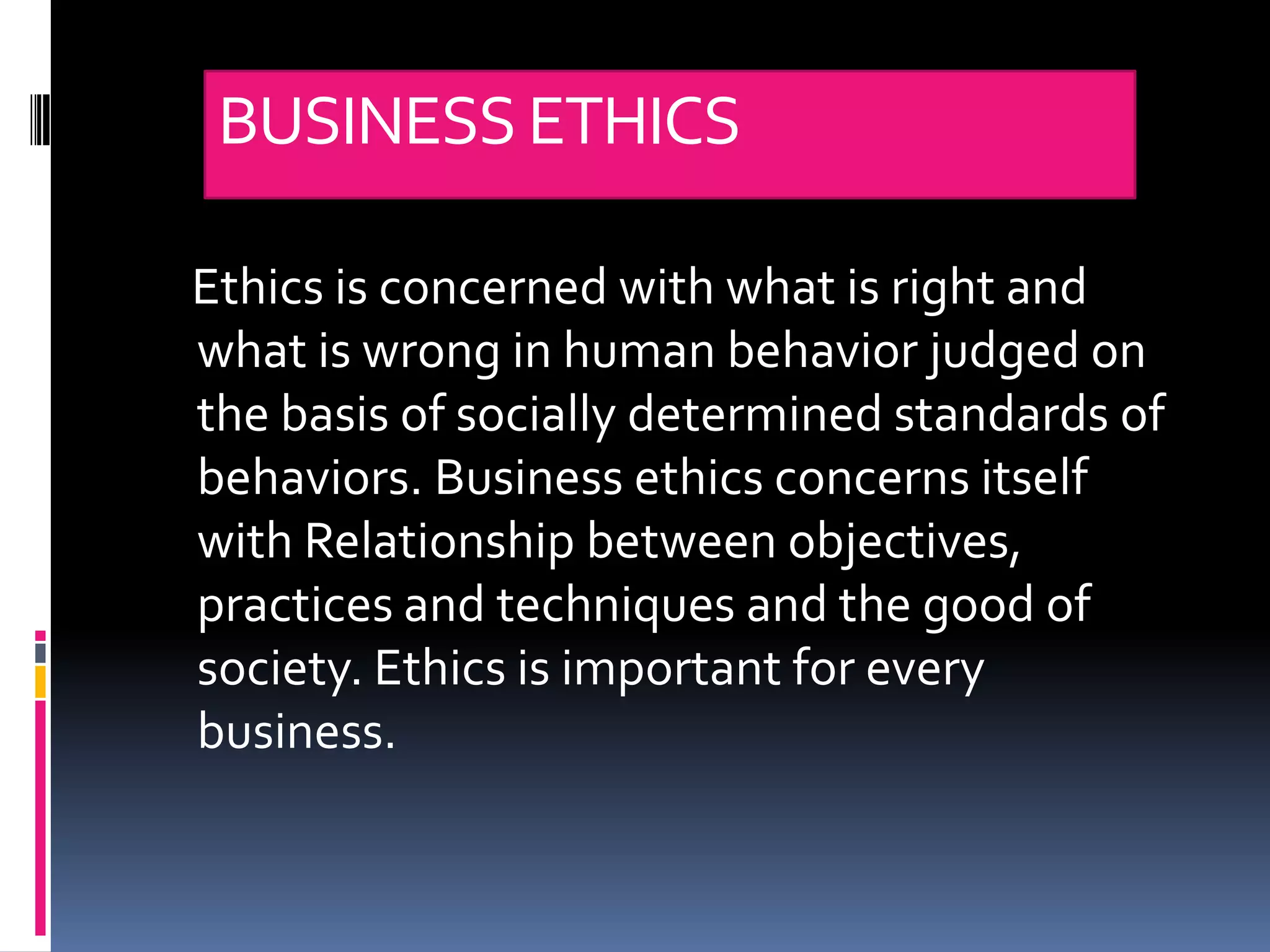 BUSINESS ETHICS

Ethics is concerned with what is right and
what is wrong in human behavior judged on
the basis of socially determined standards of
behaviors. Business ethics concerns itself
with Relationship between objectives,
practices and techniques and the good of
society. Ethics is important for every
business.
 