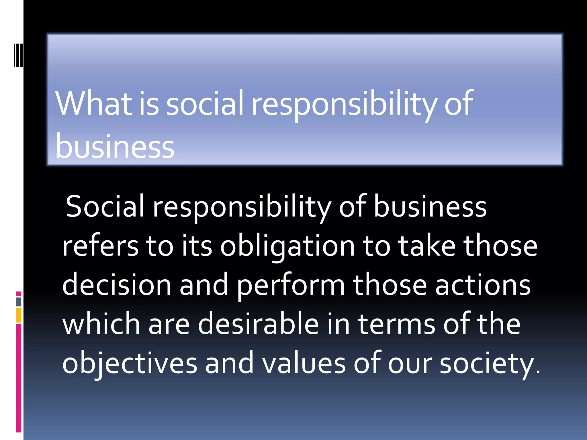 What is social responsibility of
business
Social responsibility of business
refers to its obligation to take those
decision and perform those actions
which are desirable in terms of the
objectives and values of our society.
 