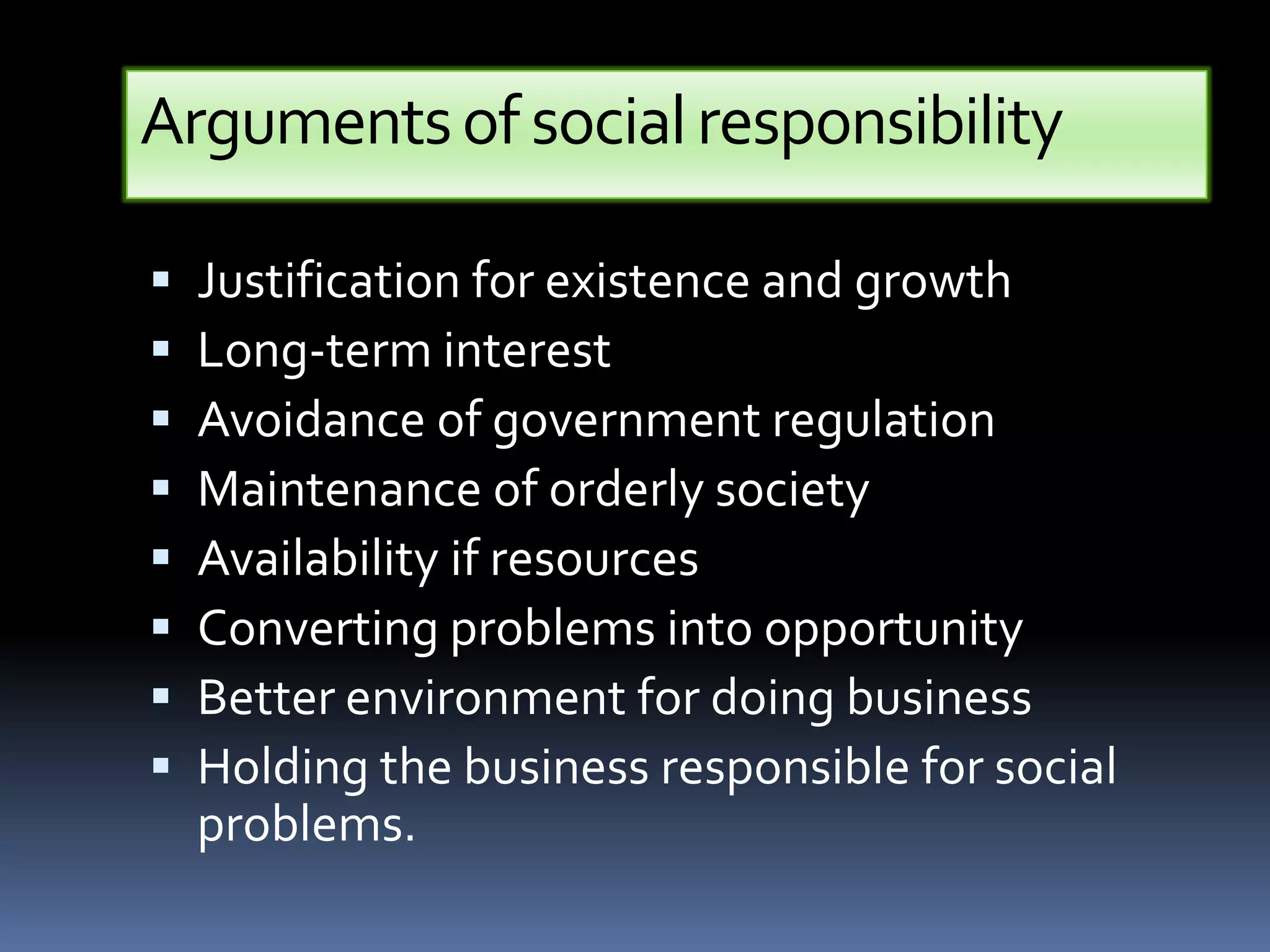 Arguments of social responsibility

   Justification for existence and growth
   Long-term interest
   Avoidance of government regulation
   Maintenance of orderly society
   Availability if resources
   Converting problems into opportunity
   Better environment for doing business
   Holding the business responsible for social
    problems.
 