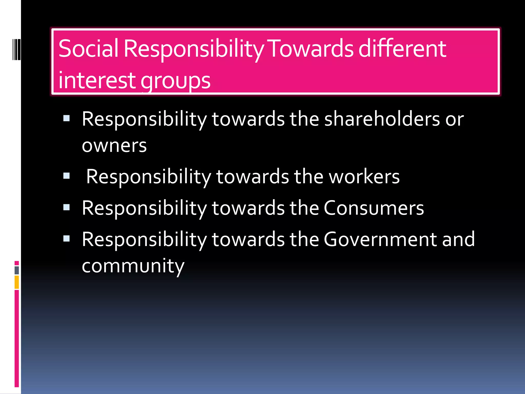 Social Responsibility Towards different
interest groups
 Responsibility towards the shareholders or
  owners
 Responsibility towards the workers
 Responsibility towards the Consumers
 Responsibility towards the Government and
  community
 