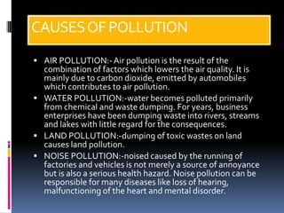 CAUSES OF POLLUTION
 AIR POLLUTION:- Air pollution is the result of the
  combination of factors which lowers the air quality. It is
  mainly due to carbon dioxide, emitted by automobiles
  which contributes to air pollution.
 WATER POLLUTION:-water becomes polluted primarily
  from chemical and waste dumping. For years, business
  enterprises have been dumping waste into rivers, streams
  and lakes with little regard for the consequences.
 LAND POLLUTION:-dumping of toxic wastes on land
  causes land pollution.
 NOISE POLLUTION:-noised caused by the running of
  factories and vehicles is not merely a source of annoyance
  but is also a serious health hazard. Noise pollution can be
  responsible for many diseases like loss of hearing,
  malfunctioning of the heart and mental disorder.
 