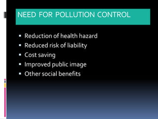 NEED FOR POLLUTION CONTROL

 Reduction of health hazard
 Reduced risk of liability
 Cost saving
 Improved public image
 Other social benefits
 