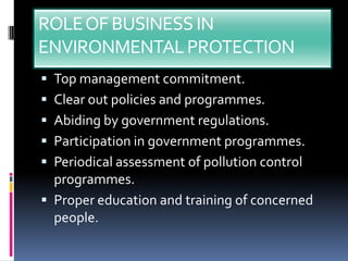 ROLE OF BUSINESS IN
ENVIRONMENTAL PROTECTION
 Top management commitment.
 Clear out policies and programmes.
 Abiding by government regulations.
 Participation in government programmes.
 Periodical assessment of pollution control
  programmes.
 Proper education and training of concerned
  people.
 