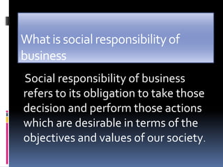 What is social responsibility of
business
Social responsibility of business
refers to its obligation to take those
decision and perform those actions
which are desirable in terms of the
objectives and values of our society.
 