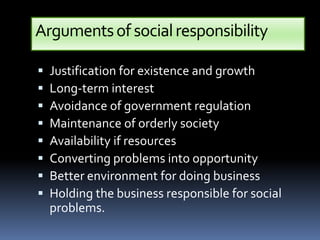 Arguments of social responsibility

   Justification for existence and growth
   Long-term interest
   Avoidance of government regulation
   Maintenance of orderly society
   Availability if resources
   Converting problems into opportunity
   Better environment for doing business
   Holding the business responsible for social
    problems.
 