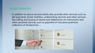 • In addition to above services banks also provide other services such as
bill payments, locker facilities, underwriting services and other services
like selling and buying of shares and debentures on instructions and
other personal services such as payment of insurance premium,
collection of dividend etc….
ALLIED SERVICES:-
 