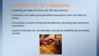 • e-banking provides 24 hours and 365 days services.
• Customers can make some permitted transactions from the office or
house.
• It inculcates a sense of financial discipline by recording each and every
transaction.
• Load on branches can considerably reduced by establishing centralised
control.
ADVANTAGES OF e-BANKING
 